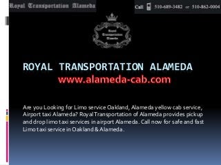 ROYAL TRANSPORTATION ALAMEDA
Are you Looking for Limo service Oakland,Alameda yellow cab service,
Airport taxi Alameda? RoyalTransportation of Alameda provides pickup
and drop limo taxi services in airportAlameda. Call now for safe and fast
Limo taxi service in Oakland & Alameda.
 