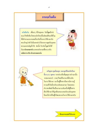 ๘



                            กรอบเริมต้ น


 สวัสดีครับ เพือนๆ ทีรักทุกคน วันนีจกเจ้าเกา
                                     ุ      ่
จะมาไขข้อข้องใจของนักเรี ยนชันมัธยมศึกษาปี ที ๒
                     ี ั
ทีมีคาถามมามากเลยเกยวกบเรื องการใช้ภาษากบ
     ํ                                    ั
          ่            ่               ั
พระภิกษุวาทําไมจึงแตกตางไปจากการพูดกบบุคคล
ธรรมดาสามัญทัวไป ดังนัน ในวันนี จก จึงได้
                                   ุ
นิมนต์สามเณรเก่ ง มาตอบคําถามเพือนๆ ครับ
นมัสการ ครับ ท่ านสามเณรเก่ ง




                                    เจริญพร คณโยมจก และญาติโยมนักเรียน
                                                ุ      ุ
                                                                        ่
                               ชั น ม. ๒ ทกคน จากประเด็นทีคุณจุก กลาวมานัน
                                           ุ
                                             ่
                                อาตมามองวา ภาษาไทยเป็ นภาษาทีมีระดับ
                               ในการใช้ภาษา ฉะนันผูสือสารจึงควรมีความรู ้
                                                         ้
                                               ี ั
                               ความเข้าใจเกยวกบระดับของภาษา โดยเฉพาะ
                               คําราชาศัพท์ ซึ งเป็ นภาษาระดับหนึงทีผูสือสาร
                                                                      ้
                                                               ั
                               ต้องใช้ภาษาให้ถูกต้องเหมาะสมกบระดับบุคคล
                                         ่
                               จึงจะถือวาเป็ นผูมีวฒนธรรมในการใช้ภาษาครับ
                                                  ้ ั




                                                    ศึกษากรอบต่ อไปนะคะ
 