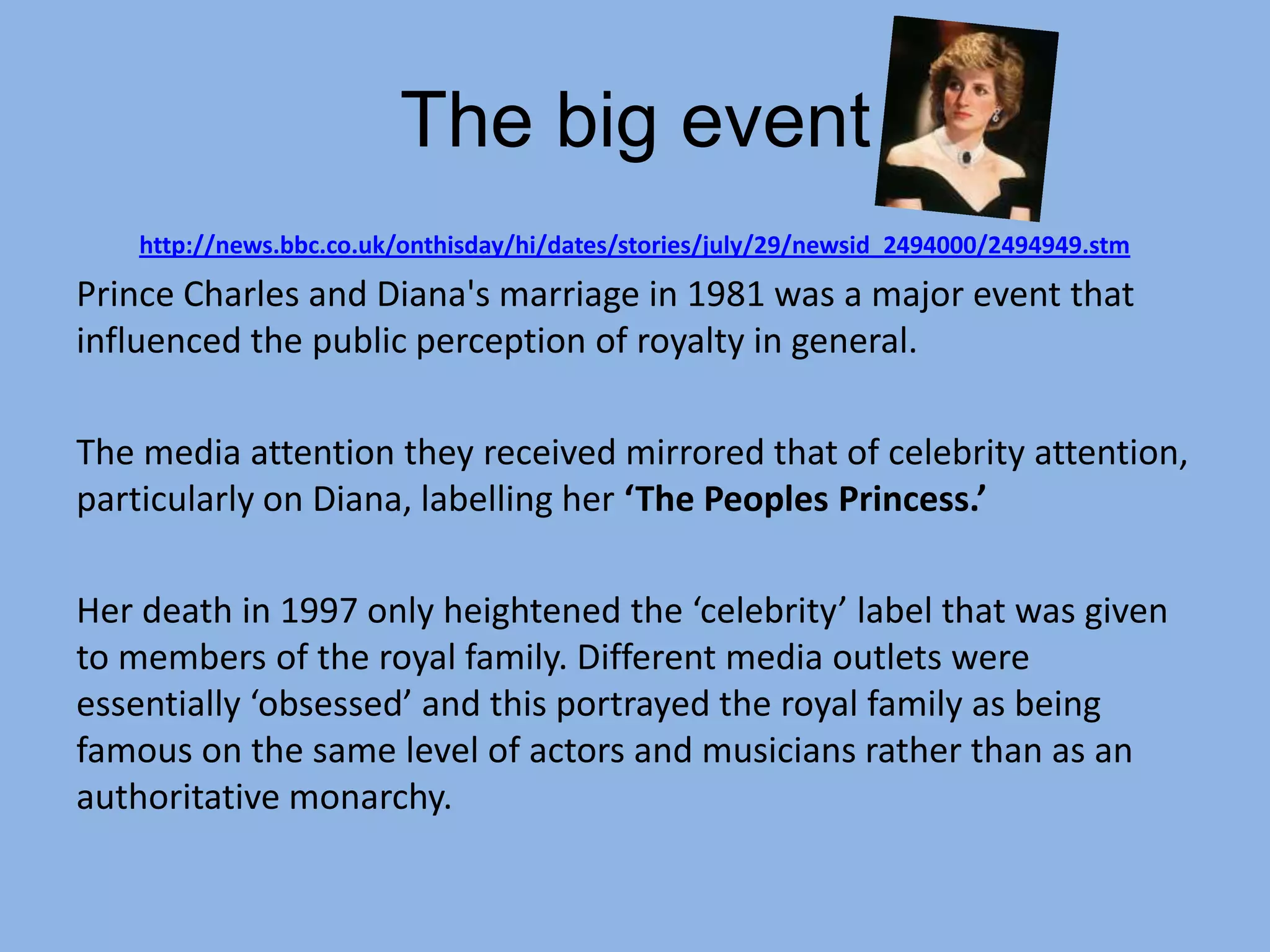 The big event
    http://news.bbc.co.uk/onthisday/hi/dates/stories/july/29/newsid_2494000/2494949.stm
Prince Charles and Diana's marriage in 1981 was a major event that
influenced the public perception of royalty in general.

The media attention they received mirrored that of celebrity attention,
particularly on Diana, labelling her ‘The Peoples Princess.’

Her death in 1997 only heightened the ‘celebrity’ label that was given
to members of the royal family. Different media outlets were
essentially ‘obsessed’ and this portrayed the royal family as being
famous on the same level of actors and musicians rather than as an
authoritative monarchy.
 
