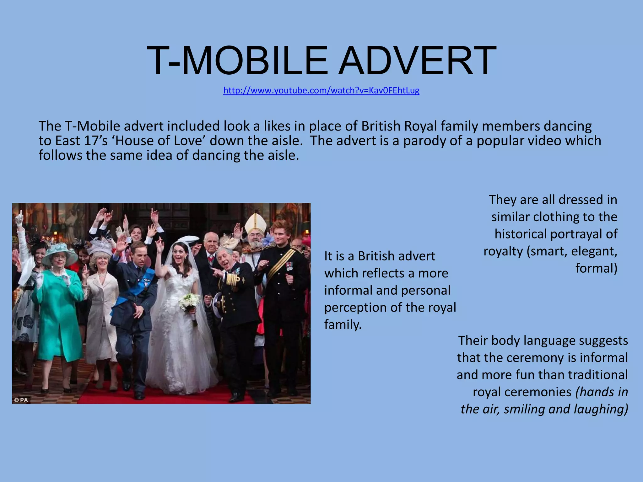 T-MOBILE ADVERT
                              http://www.youtube.com/watch?v=Kav0FEhtLug


The T-Mobile advert included look a likes in place of British Royal family members dancing
to East 17’s ‘House of Love’ down the aisle. The advert is a parody of a popular video which
follows the same idea of dancing the aisle.

                                                                                  They are all dressed in
                                                                                  similar clothing to the
                                                                                   historical portrayal of
                                                   It is a British advert        royalty (smart, elegant,
                                                   which reflects a more                          formal)
                                                   informal and personal
                                                   perception of the royal
                                                   family.
                                                                             Their body language suggests
                                                                             that the ceremony is informal
                                                                             and more fun than traditional
                                                                                royal ceremonies (hands in
                                                                              the air, smiling and laughing)
 