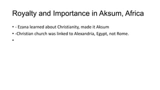 Royalty and Importance in Aksum, Africa
• - Ezana learned about Christianity, made it Aksum
• -Christian church was linked to Alexandria, Egypt, not Rome.
•
 