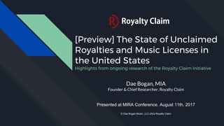 [Preview] The State of Unclaimed
Royalties and Music Licenses in
the United States
Highlights from ongoing research of the Royalty Claim Initiative
Dae Bogan, MIA
Founder & Chief Researcher, Royalty Claim
Presented at MIRA Conference, August 11th, 2017
© Dae Bogan Music, LLC d/b/a Royalty Claim
 