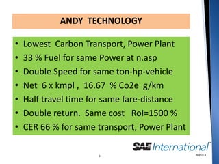 ANDY TECHNOLOGY

•   Lowest Carbon Transport, Power Plant
•   33 % Fuel for same Power at n.asp
•   Double Speed for same ton-hp-vehicle
•   Net 6 x kmpl , 16.67 % Co2e g/km
•   Half travel time for same fare-distance
•   Double return. Same cost RoI=1500 %
•   CER 66 % for same transport, Power Plant

                      1                        PAPER #
 