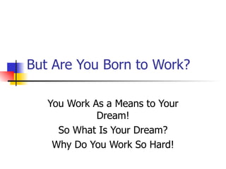 But Are You Born to Work? You Work As a Means to Your Dream! So What Is Your Dream? Why Do You Work So Hard! 