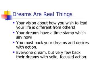 Dreams Are Real Things Your vision about how you wish to lead your life is different from others! Your dreams have a time stamp which say now! You must back your dreams and desires with action. Everyone dream, but very few back their dreams with solid, focused action. 