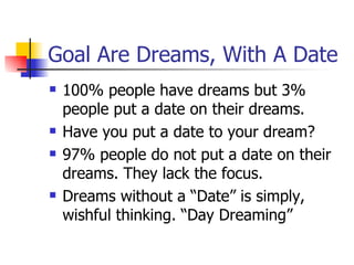 Goal Are Dreams, With A Date 100% people have dreams but 3% people put a date on their dreams. Have you put a date to your dream? 97% people do not put a date on their dreams. They lack the focus. Dreams without a “Date” is simply, wishful thinking. “Day Dreaming” 