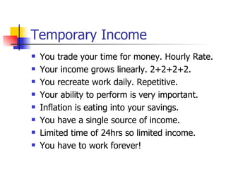 Temporary Income You trade your time for money. Hourly Rate. Your income grows linearly. 2+2+2+2. You recreate work daily. Repetitive. Your ability to perform is very important. Inflation is eating into your savings. You have a single source of income. Limited time of 24hrs so limited income. You have to work forever! 