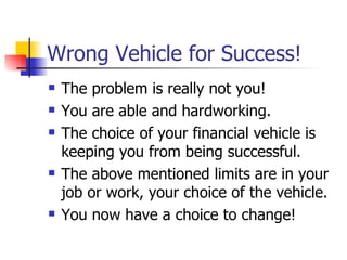 Wrong Vehicle for Success! The problem is really not you! You are able and hardworking. The choice of your financial vehicle is keeping you from being successful. The above mentioned limits are in your job or work, your choice of the vehicle. You now have a choice to change! 