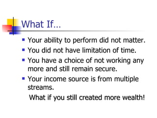 What If… Your ability to perform did not matter. You did not have limitation of time. You have a choice of not working any more and still remain secure. Your income source is from multiple streams. What if you still created more wealth! 