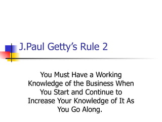J.Paul Getty’s Rule 2 You Must Have a Working Knowledge of the Business When You Start and Continue to Increase Your Knowledge of It As You Go Along.  