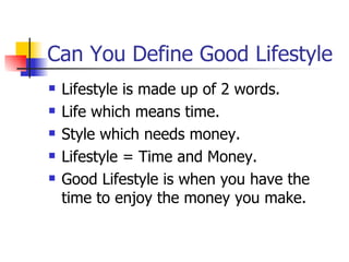 Can You Define Good Lifestyle Lifestyle is made up of 2 words. Life which means time. Style which needs money. Lifestyle = Time and Money. Good Lifestyle is when you have the time to enjoy the money you make. 