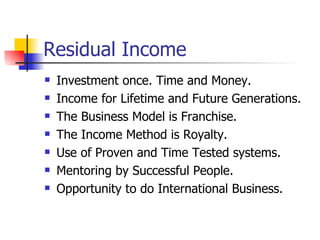 Residual Income Investment once. Time and Money. Income for Lifetime and Future Generations. The Business Model is Franchise. The Income Method is Royalty. Use of Proven and Time Tested systems. Mentoring by Successful People. Opportunity to do International Business. 