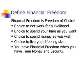 Define Financial Freedom Financial Freedom is Freedom of Choice Choice to not work for a livelihood. Choice to spend your time as you want. Choice to spend money as you wish. Choice to live your life king size. You have Financial Freedom when you have Time Money and Security. 