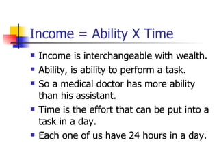Income = Ability X Time Income is interchangeable with wealth. Ability, is ability to perform a task. So a medical doctor has more ability than his assistant. Time is the effort that can be put into a task in a day. Each one of us have 24 hours in a day. 