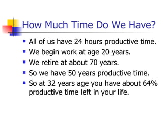 How Much Time Do We Have? All of us have 24 hours productive time. We begin work at age 20 years. We retire at about 70 years. So we have 50 years productive time. So at 32 years age you have about 64% productive time left in your life. 