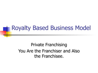 Royalty Based Business Model Private Franchising You Are the Franchiser and Also the Franchisee. 