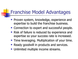 Franchise Model Advantages Proven system, knowledge, experience and expertise to build the franchise business. Connection to expert and successful people. Risk of failure is reduced by experience and expertise so your success rate is increased. Time leveraging. Multiplication of your time. Ready goodwill in products and services. Unlimited multiple income streams. 