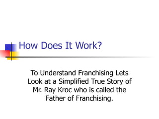 How Does It Work? To Understand Franchising Lets Look at a Simplified True Story of Mr. Ray Kroc who is called the Father of Franchising. 