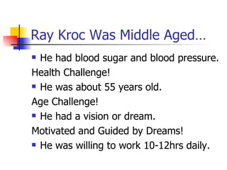 Ray Kroc Was Middle Aged… He had blood sugar and blood pressure. Health Challenge! He was about 55 years old. Age Challenge! He had a vision or dream. Motivated and Guided by Dreams! He was willing to work 10-12hrs daily. 