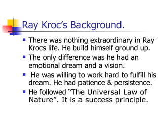 Ray Kroc’s Background.  There was nothing extraordinary in Ray Krocs life. He build himself ground up. The only difference was he had an emotional dream and a vision. He was willing to work hard to fulfill his dream. He had patience & persistence. He followed “ The Universal Law of Nature”. It is a success principle. 