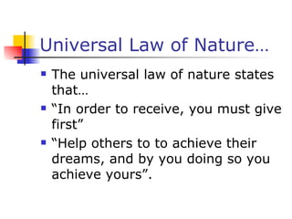 Universal Law of Nature… The universal law of nature states that… “ In order to receive, you must give first” “ Help others to to achieve their dreams, and by you doing so you achieve yours”. 