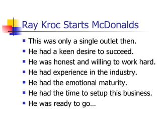 Ray Kroc Starts McDonalds This was only a single outlet then. He had a keen desire to succeed. He was honest and willing to work hard. He had experience in the industry. He had the emotional maturity.  He had the time to setup this business. He was ready to go… 