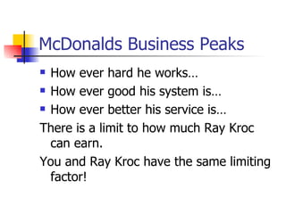 McDonalds Business Peaks How ever hard he works… How ever good his system is… How ever better his service is… There is a limit to how much Ray Kroc can earn.  You and Ray Kroc have the same limiting factor!  