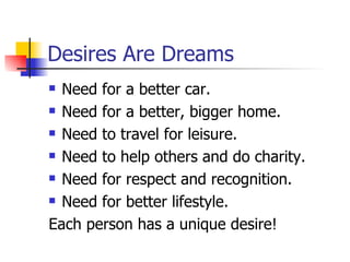 Desires Are Dreams Need for a better car. Need for a better, bigger home. Need to travel for leisure. Need to help others and do charity. Need for respect and recognition. Need for better lifestyle. Each person has a unique desire! 