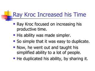 Ray Kroc Increased his Time Ray Kroc focused on increasing his productive time. His ability was made simpler.  So simple that it was easy to duplicate. Now, he went out and taught his simplified ability to a lot of people. He duplicated his ability, by sharing it. 