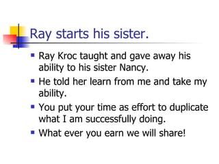 Ray starts his sister. Ray Kroc taught and gave away his ability to his sister Nancy. He told her learn from me and take my ability. You put your time as effort to duplicate what I am successfully doing. What ever you earn we will share! 