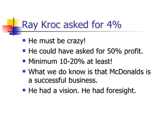 Ray Kroc asked for 4% He must be crazy! He could have asked for 50% profit. Minimum 10-20% at least! What we do know is that McDonalds is a successful business. He had a vision. He had foresight. 