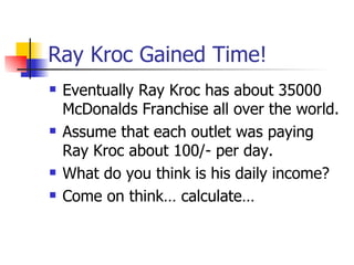 Ray Kroc Gained Time! Eventually Ray Kroc has about 35000 McDonalds Franchise all over the world. Assume that each outlet was paying Ray Kroc about 100/- per day. What do you think is his daily income? Come on think… calculate… 