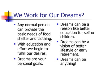 We Work for Our Dreams? Any normal person can provide the basic needs of food, shelter and clothing. With education and effort we begin to fulfill our desires. Dreams are your personal goals. Dreams can be a reason like better education for self or children. Dreams can be a vision of better lifestyle or early retirement. Dreams can be anything! 