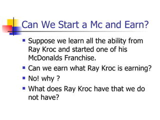 Can We Start a Mc and Earn? Suppose we learn all the ability from Ray Kroc and started one of his McDonalds Franchise. Can we earn what Ray Kroc is earning? No! why ? What does Ray Kroc have that we do not have? 