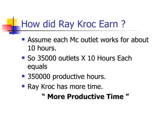 How did Ray Kroc Earn ? Assume each Mc outlet works for about 10 hours. So 35000 outlets X 10 Hours Each equals 350000 productive hours. Ray Kroc has more time. “  More Productive Time ”   