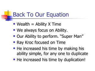 Back To Our Equation Wealth = Ability X Time We always focus on Ability. Our Ability to perform. “Super Man” Ray Kroc focused on Time  He increased his time by making his ability simple, for any one to duplicate He increased his time by duplication! 