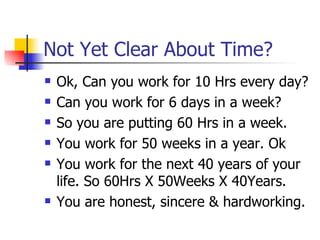 Not Yet Clear About Time? Ok, Can you work for 10 Hrs every day? Can you work for 6 days in a week? So you are putting 60 Hrs in a week. You work for 50 weeks in a year. Ok You work for the next 40 years of your life. So 60Hrs X 50Weeks X 40Years. You are honest, sincere & hardworking.  