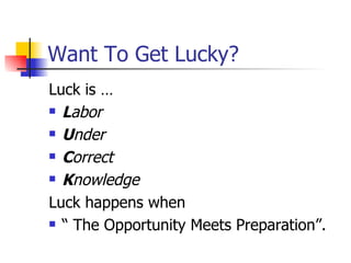 Want To Get Lucky? Luck is … L abor U nder   C orrect   K nowledge Luck happens when  “ The Opportunity Meets Preparation”. 