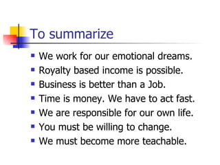 To summarize We work for our emotional dreams. Royalty based income is possible. Business is better than a Job. Time is money. We have to act fast. We are responsible for our own life. You must be willing to change. We must become more teachable. 