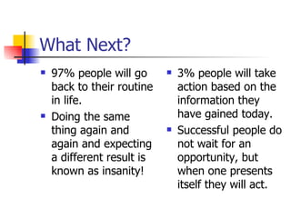 What Next? 97% people will go back to their routine in life. Doing the same thing again and again and expecting a different result is known as insanity! 3% people will take action based on the information they have gained today. Successful people do not wait for an opportunity, but when one presents itself they will act. 