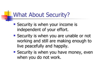 What About Security?  Security is when your income is independent of your effort. Security is when you are unable or not working and still are making enough to live peacefully and happily. Security is when you have money, even when you do not work. 