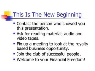 This Is The New Beginning Contact the person who showed you this presentation. Ask for reading material, audio and video tapes. Fix up a meeting to look at the royalty based business opportunity. Join the club of successful people . Welcome to your Financial Freedom! 