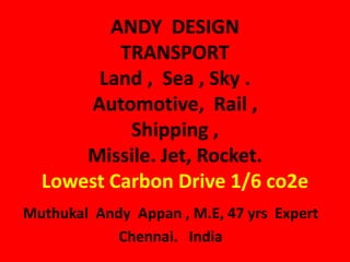 ANDY DESIGN
TRANSPORT
Land , Sea , Sky .
Automotive, Rail ,
Shipping ,
Missile. Jet, Rocket.
Lowest Carbon Drive 1/6 co2e
Muthukal Andy Appan , M.E, 47 yrs Expert
Chennai. India
 