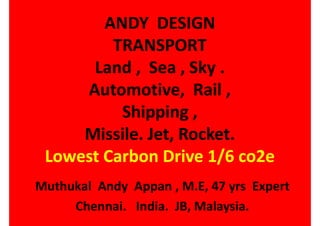 ANDY DESIGN
TRANSPORT
Land , Sea , Sky .
Automotive, Rail ,
Shipping ,
Missile. Jet, Rocket.
Lowest Carbon Drive 1/6 co2e
Muthukal Andy Appan , M.E, 47 yrs Expert
Chennai. India. JB, Malaysia.
 