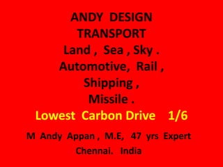 ANDY DESIGN
       TRANSPORT
     Land , Sea , Sky .
    Automotive, Rail ,
        Shipping ,
         Missile .
 Lowest Carbon Drive 1/6
M Andy Appan , M.E, 47 yrs Expert
        Chennai. India
 