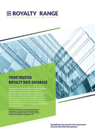 RoyaltyRange data meets the strict requirements
set by the latest OECD BEPS guidance.
‘Comparability, and the possibility of making comparability
adjustments, is especially important in considering
potentially comparable intangibles and related royalty rates
drawn from commercial databases [...]. In particular, it is
important to assess whether publicly available data drawn
from commercial databases and proprietary compilations is
sufficiently detailed to permit an evaluation of the specific
features of intangibles that may be important in conducting a
comparability analysis.’
OECD BEPS (Organisation for Economic Co-operation and
Development - Base Erosion and Profit Shifting Project)
Actions 8–10, Intangibles, Revisions to Chapter VI of the
Transfer Pricing Guidelines, paragraph 6.130.
YOUR TRUSTED
ROYALTY RATE DATABASE
 