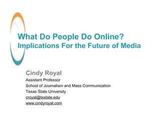 What Do People Do Online?
Implications For the Future of Media
Cindy Royal
Assistant Professor
School of Journalism and Mass Communication
Texas State University
croyal@txstate.edu
www.cindyroyal.com
 