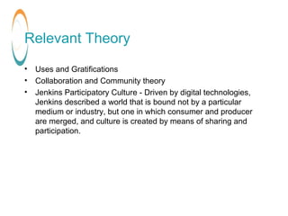 Relevant Theory
• Uses and Gratifications
• Collaboration and Community theory
• Jenkins Participatory Culture - Driven by...
