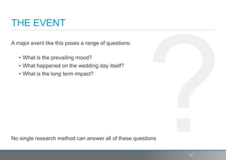 THE EVENT
A major event like this poses a range of questions:

   • What is the prevailing mood?
   • What happened on the wedding day itself?
   • What is the long term impact?




No single research method can answer all of these questions


                                                              2
 