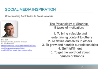 Understanding Contribution to Social Networks


                                                         The Psychology of Sharing:
                                                            5 types of motivation:
                                                            1. To bring valuable and
                                                           entertaining content to others
Brian Brett
Managing Director, Customer Research                    2. To define ourselves to others
The New York Times
http://www.linkedin.com/pub/brian-brett/3/55a/a53   3. To grow and nourish our relationships
http://socialmediatoday.com/jillian-
ney/325175/why-people-share-content-online
                                                                4. Self-fulfillment
                                                          5. To get the word out about
                                                                 causes or brands


                                                                                21
 